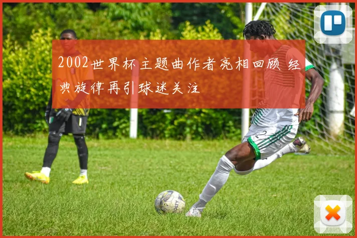 2002世界杯主题曲作者亮相回顾 经典旋律再引球迷关注