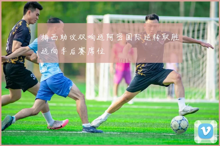 梅西助攻双响迈阿密国际逆转取胜迈向季后赛席位