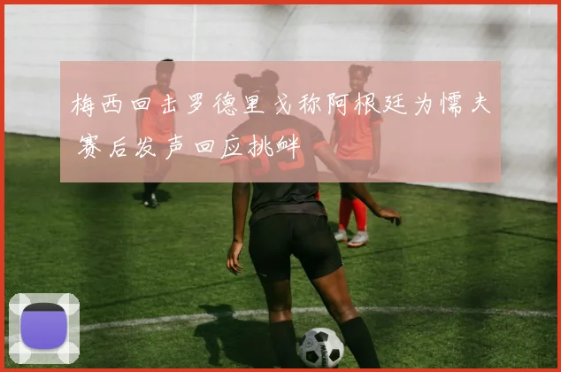 梅西回击罗德里戈称阿根廷为懦夫 赛后发声回应挑衅