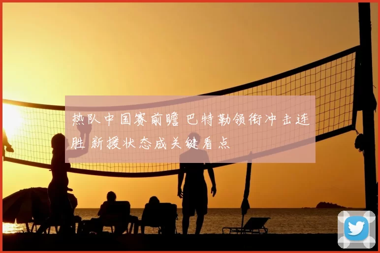 热队中国赛前瞻 巴特勒领衔冲击连胜 新援状态成关键看点