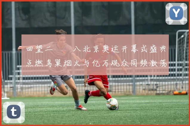 回望二〇〇八北京奥运开幕式盛典点燃鸟巢烟火与亿万观众同频激荡