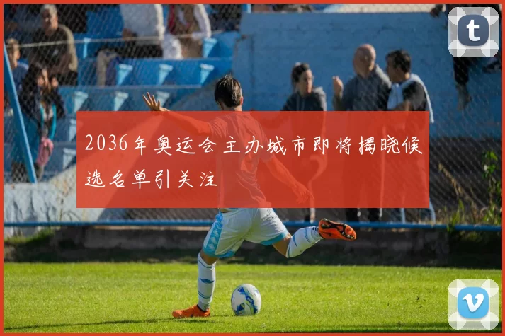 2036年奥运会主办城市即将揭晓候选名单引关注