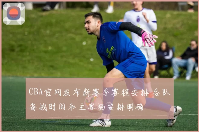 CBA官网发布新赛季赛程安排 各队备战时间和主客场安排明确