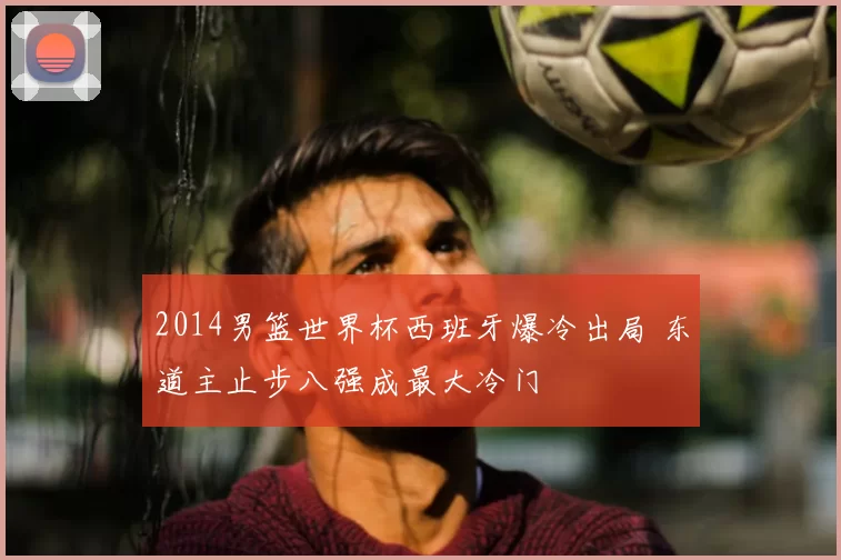 2014男篮世界杯西班牙爆冷出局 东道主止步八强成最大冷门