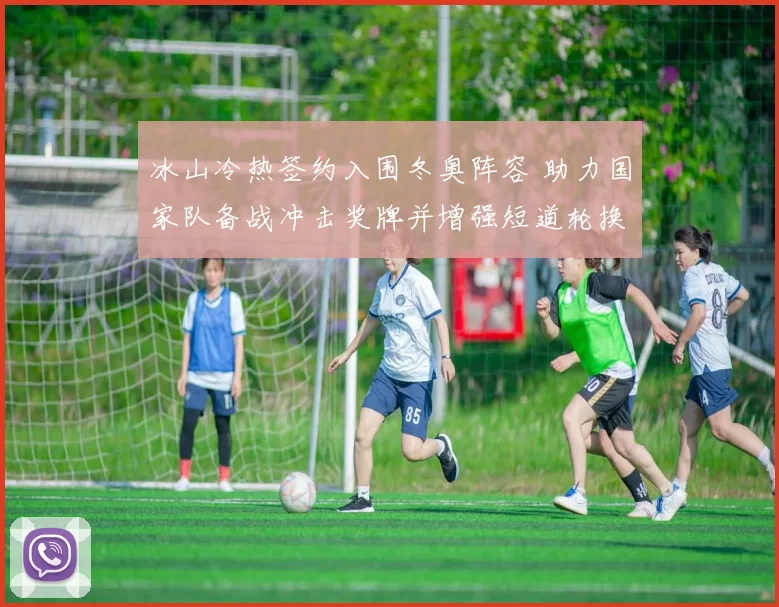 冰山冷热签约入围冬奥阵容 助力国家队备战冲击奖牌并增强短道轮换深度