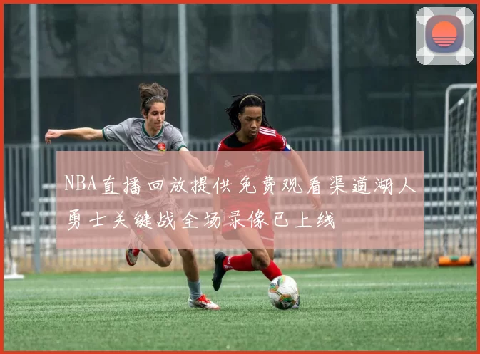 NBA直播回放提供免费观看渠道湖人勇士关键战全场录像已上线