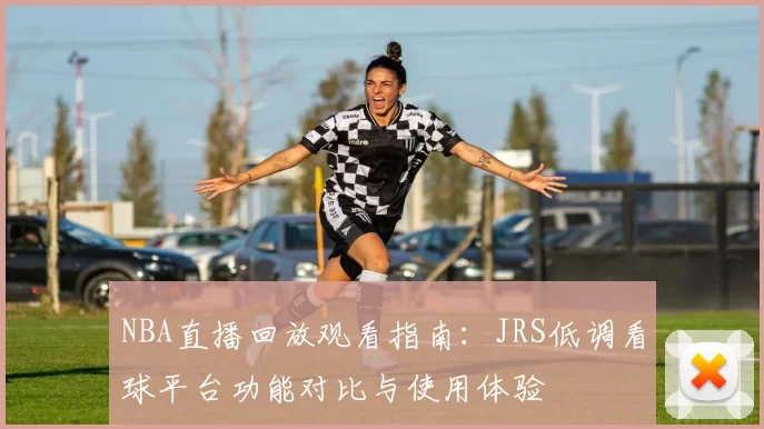 NBA直播回放观看指南：JRS低调看球平台功能对比与使用体验