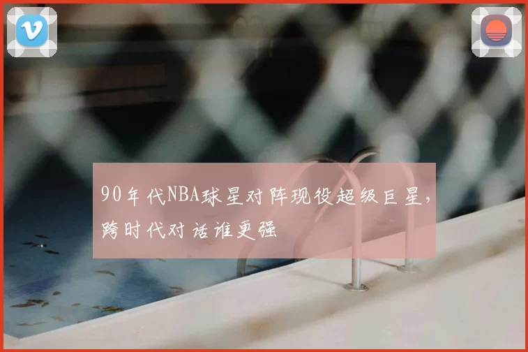 90年代NBA球星对阵现役超级巨星，跨时代对话谁更强