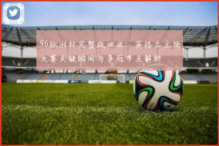 96欧洲杯完整版回放：英格兰主场决赛关键瞬间与争冠节点解析