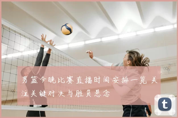 男篮今晚比赛直播时间安排一览 关注关键对决与胜负悬念