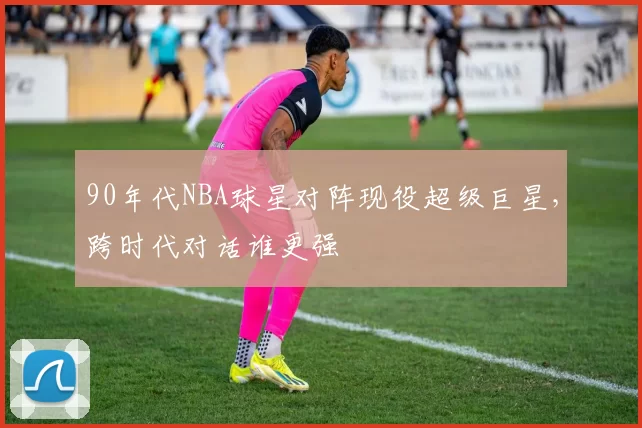 90年代NBA球星对阵现役超级巨星，跨时代对话谁更强