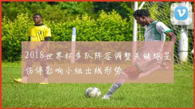 2018世界杯多队阵容调整关键球星伤停影响小组出线形势