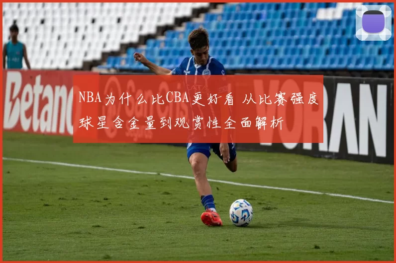 NBA为什么比CBA更好看 从比赛强度球星含金量到观赏性全面解析