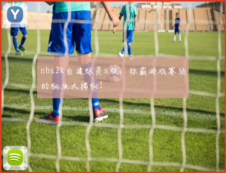 nba2k自建球员s级，称霸游戏赛场的秘诀大揭秘！
