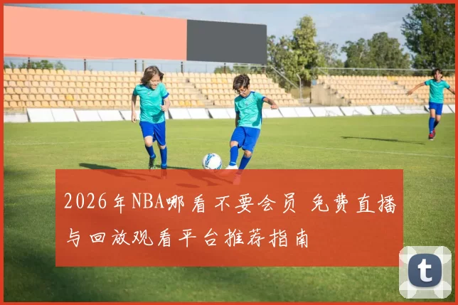 2026年NBA哪看不要会员 免费直播与回放观看平台推荐指南