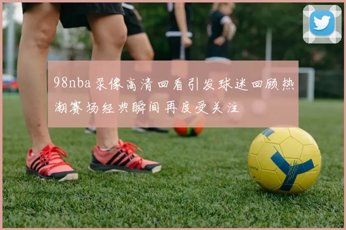 98nba录像高清回看引发球迷回顾热潮赛场经典瞬间再度受关注