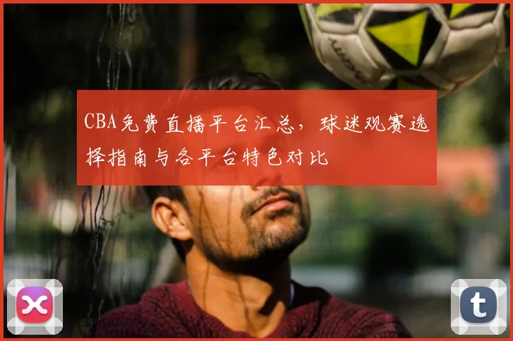 CBA免费直播平台汇总，球迷观赛选择指南与各平台特色对比