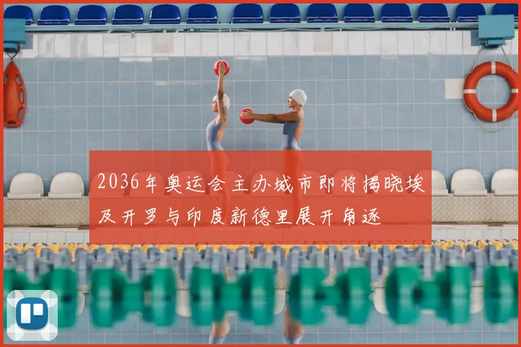 2036年奥运会主办城市即将揭晓埃及开罗与印度新德里展开角逐