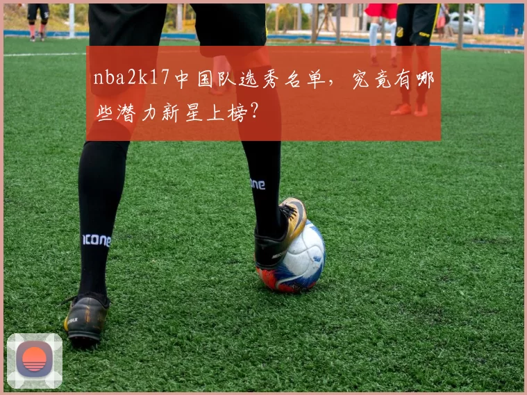 nba2k17中国队选秀名单，究竟有哪些潜力新星上榜？