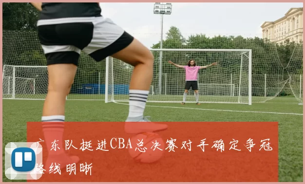 广东队挺进CBA总决赛对手确定争冠路线明晰