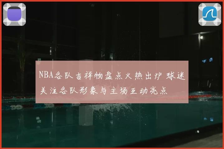 NBA各队吉祥物盘点火热出炉 球迷关注各队形象与主场互动亮点