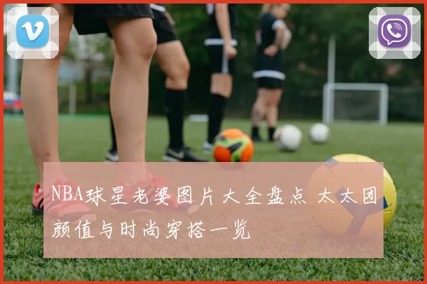 NBA球星老婆图片大全盘点 太太团颜值与时尚穿搭一览