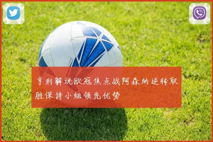 亨利解说欧冠焦点战阿森纳逆转取胜保持小组领先优势