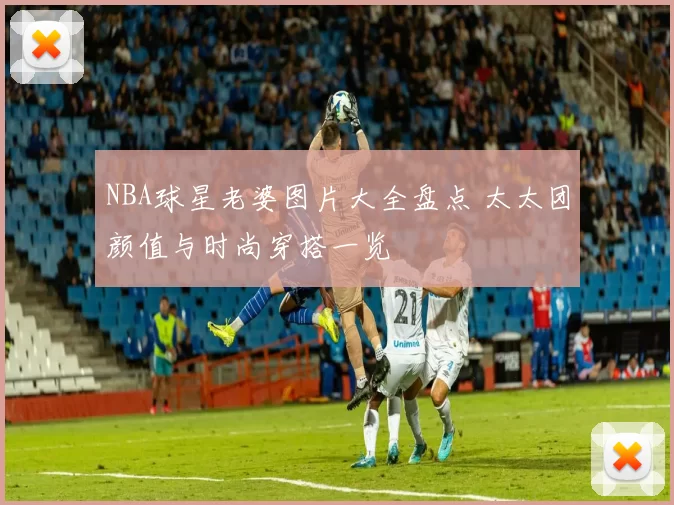 NBA球星老婆图片大全盘点 太太团颜值与时尚穿搭一览