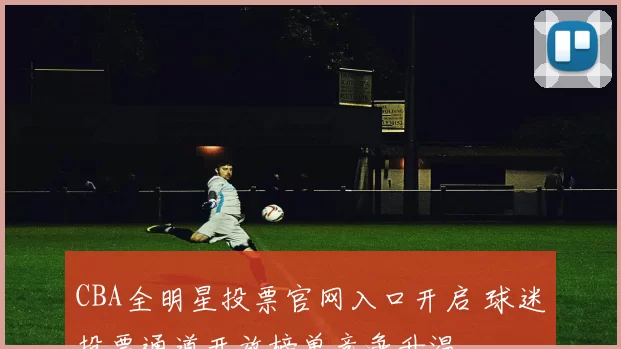 CBA全明星投票官网入口开启 球迷投票通道开放榜单竞争升温