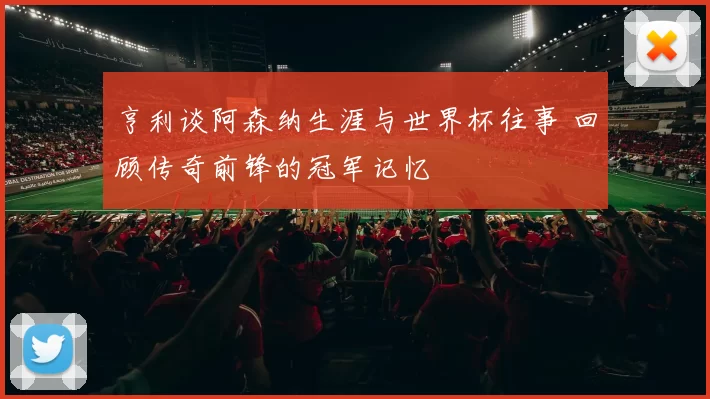亨利谈阿森纳生涯与世界杯往事 回顾传奇前锋的冠军记忆