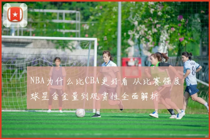 NBA为什么比CBA更好看 从比赛强度球星含金量到观赏性全面解析