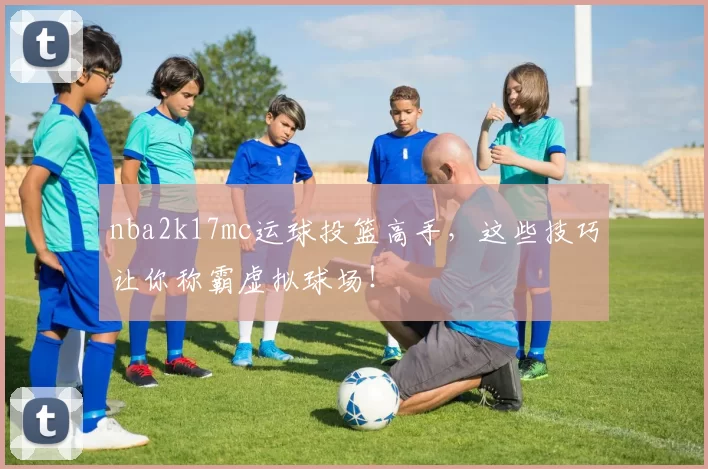nba2k17mc运球投篮高手，这些技巧让你称霸虚拟球场！