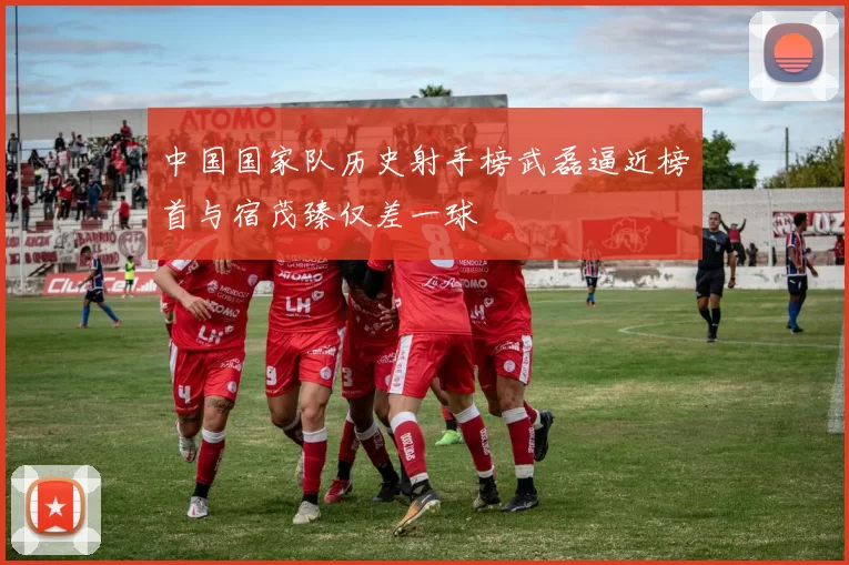 中国国家队历史射手榜武磊逼近榜首与宿茂臻仅差一球