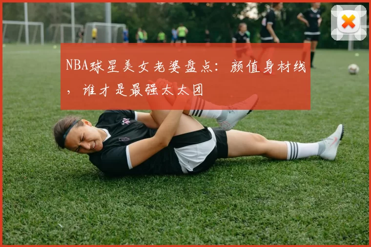 NBA球星美女老婆盘点：颜值身材线，谁才是最强太太团
