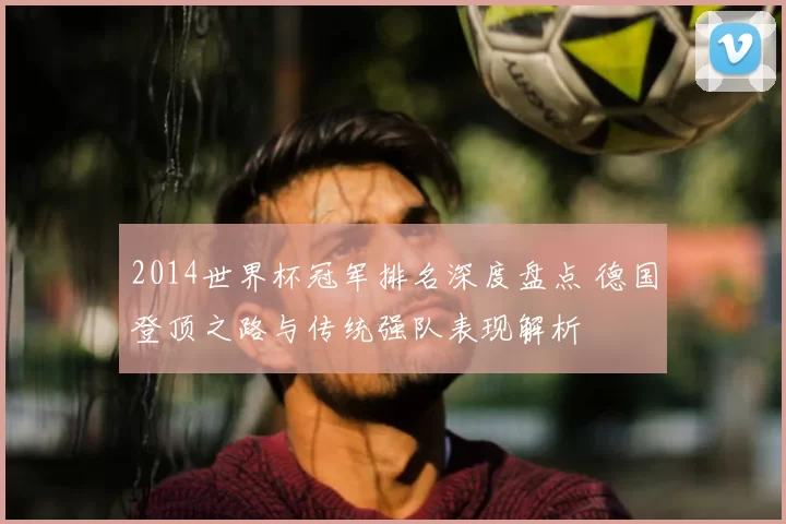 2014世界杯冠军排名深度盘点 德国登顶之路与传统强队表现解析