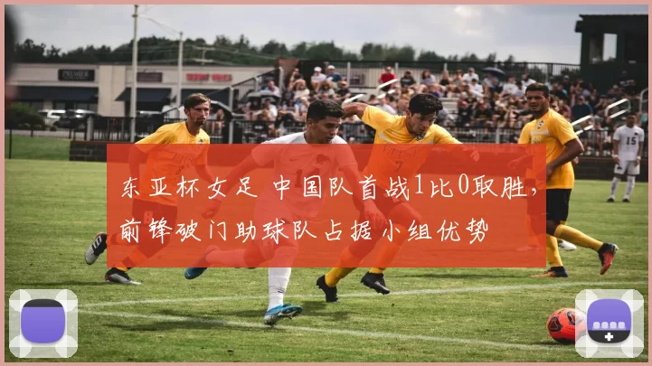 东亚杯女足 中国队首战1比0取胜,前锋破门助球队占据小组优势