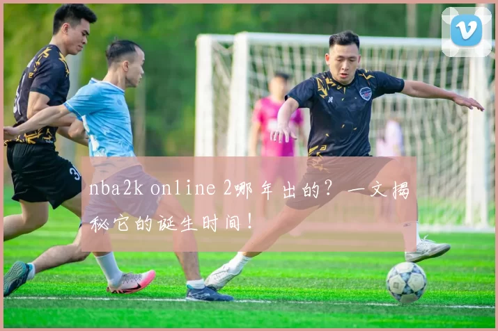 nba2k online 2哪年出的？一文揭秘它的诞生时间！
